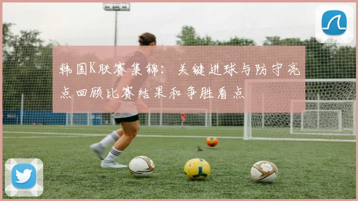 韩国K联赛集锦：关键进球与防守亮点回顾比赛结果和争胜看点