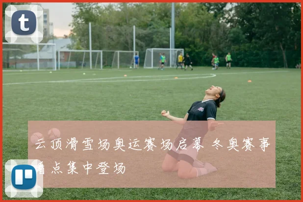 云顶滑雪场奥运赛场启幕 冬奥赛事看点集中登场