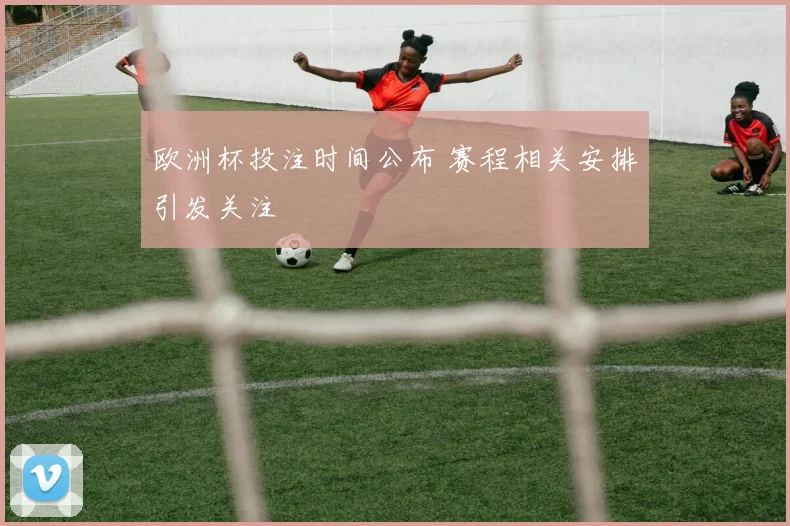 欧洲杯投注时间公布 赛程相关安排引发关注