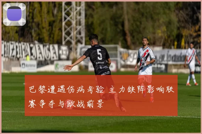巴黎遭遇伤病考验 主力缺阵影响联赛争夺与欧战前景