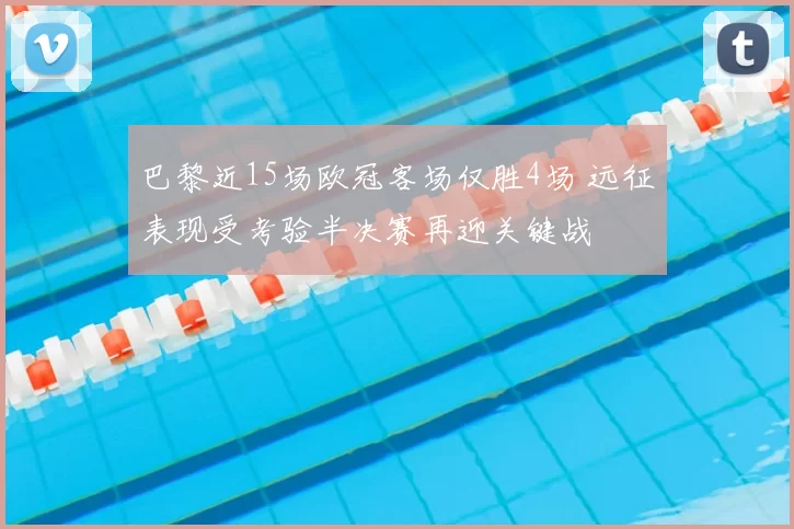 巴黎近15场欧冠客场仅胜4场 远征表现受考验半决赛再迎关键战