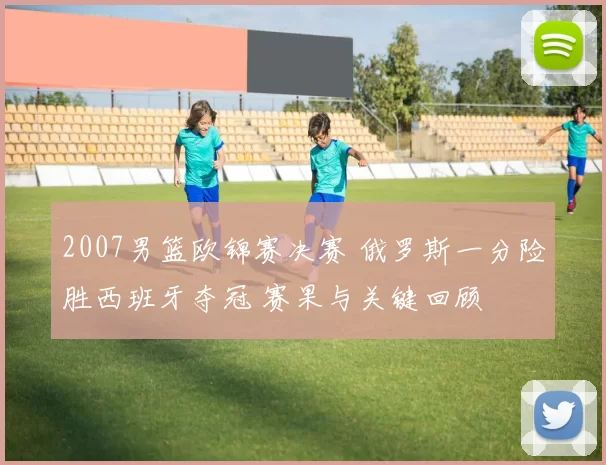 2007男篮欧锦赛决赛 俄罗斯一分险胜西班牙夺冠 赛果与关键回顾