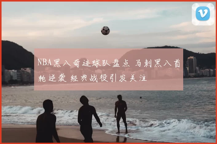 NBA黑八奇迹球队盘点 马刺黑八首轮逆袭 经典战役引发关注