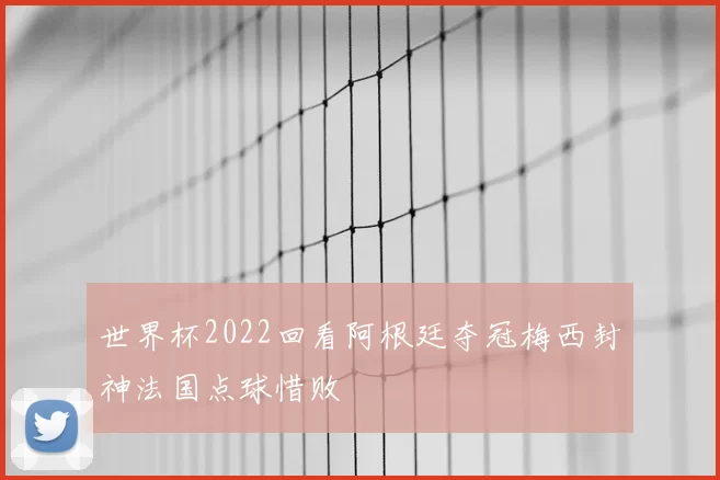 世界杯2022回看阿根廷夺冠梅西封神法国点球惜败