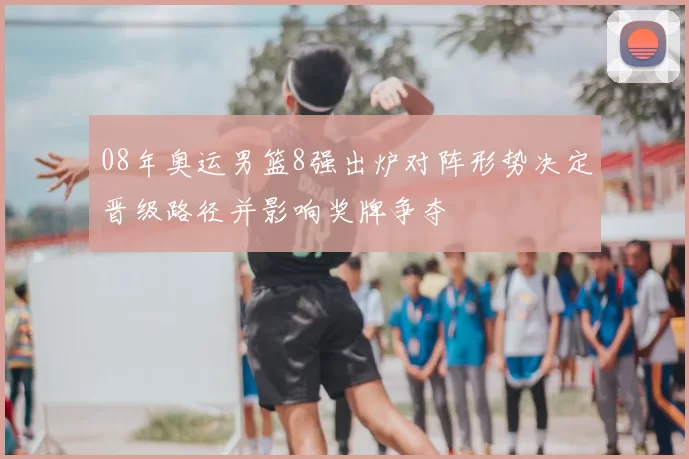 08年奥运男篮8强出炉对阵形势决定晋级路径并影响奖牌争夺
