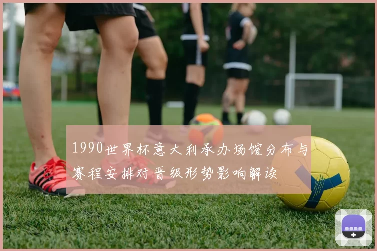 1990世界杯意大利承办场馆分布与赛程安排对晋级形势影响解读