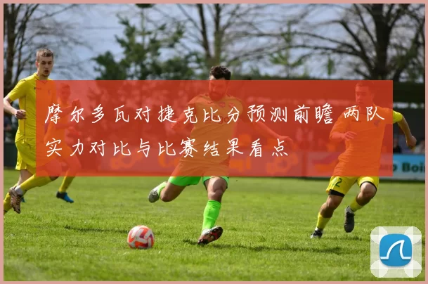 摩尔多瓦对捷克比分预测前瞻 两队实力对比与比赛结果看点