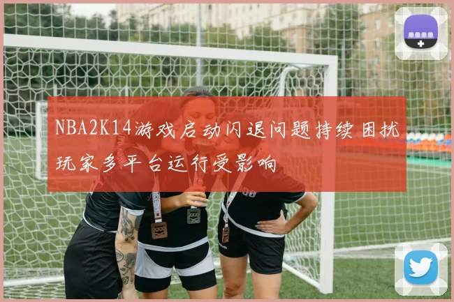 NBA2K14游戏启动闪退问题持续困扰玩家多平台运行受影响