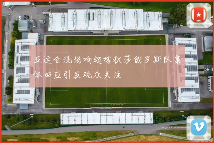 亚运会现场响起喀秋莎俄罗斯队集体回应引发观众关注