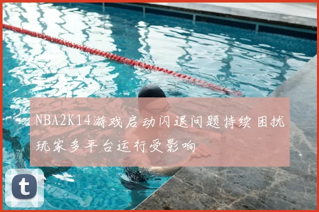 NBA2K14游戏启动闪退问题持续困扰玩家多平台运行受影响