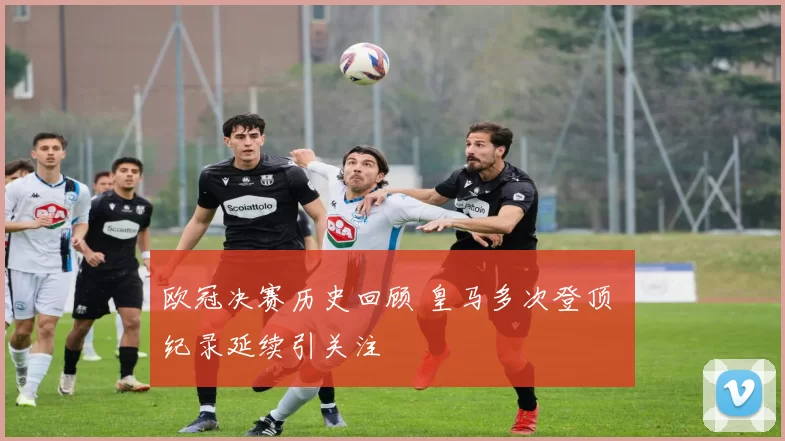 欧冠决赛历史回顾 皇马多次登顶 纪录延续引关注