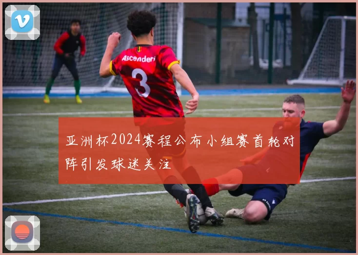 亚洲杯2024赛程公布小组赛首轮对阵引发球迷关注