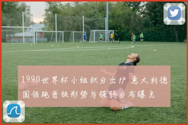 1990世界杯小组积分出炉 意大利德国领跑晋级形势与强弱分布曝光