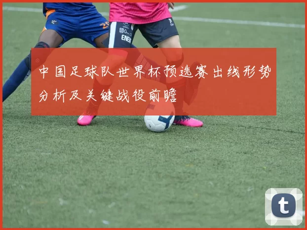 中国足球队世界杯预选赛出线形势分析及关键战役前瞻