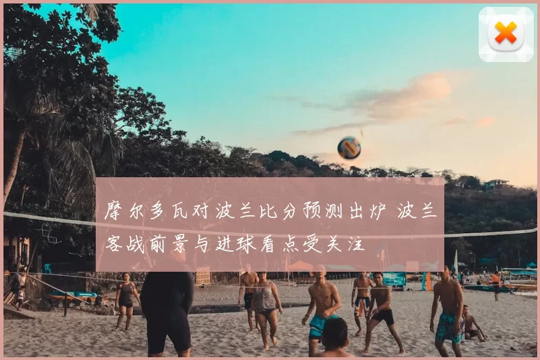 摩尔多瓦对波兰比分预测出炉 波兰客战前景与进球看点受关注