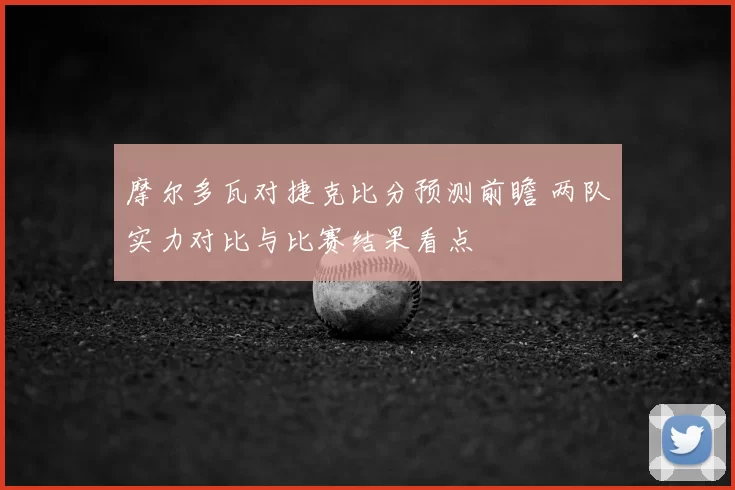 摩尔多瓦对捷克比分预测前瞻 两队实力对比与比赛结果看点