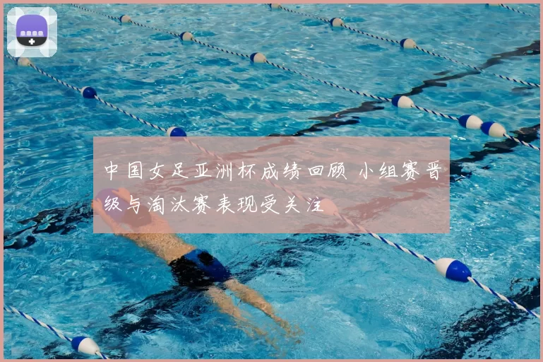 中国女足亚洲杯成绩回顾 小组赛晋级与淘汰赛表现受关注