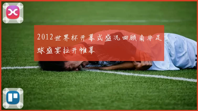 2012世界杯开幕式盛况回顾南非足球盛宴拉开帷幕