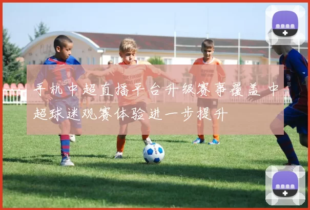 手机中超直播平台升级赛事覆盖 中超球迷观赛体验进一步提升