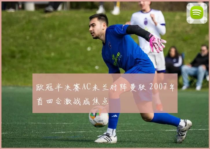 欧冠半决赛AC米兰对阵曼联 2007年首回合激战成焦点